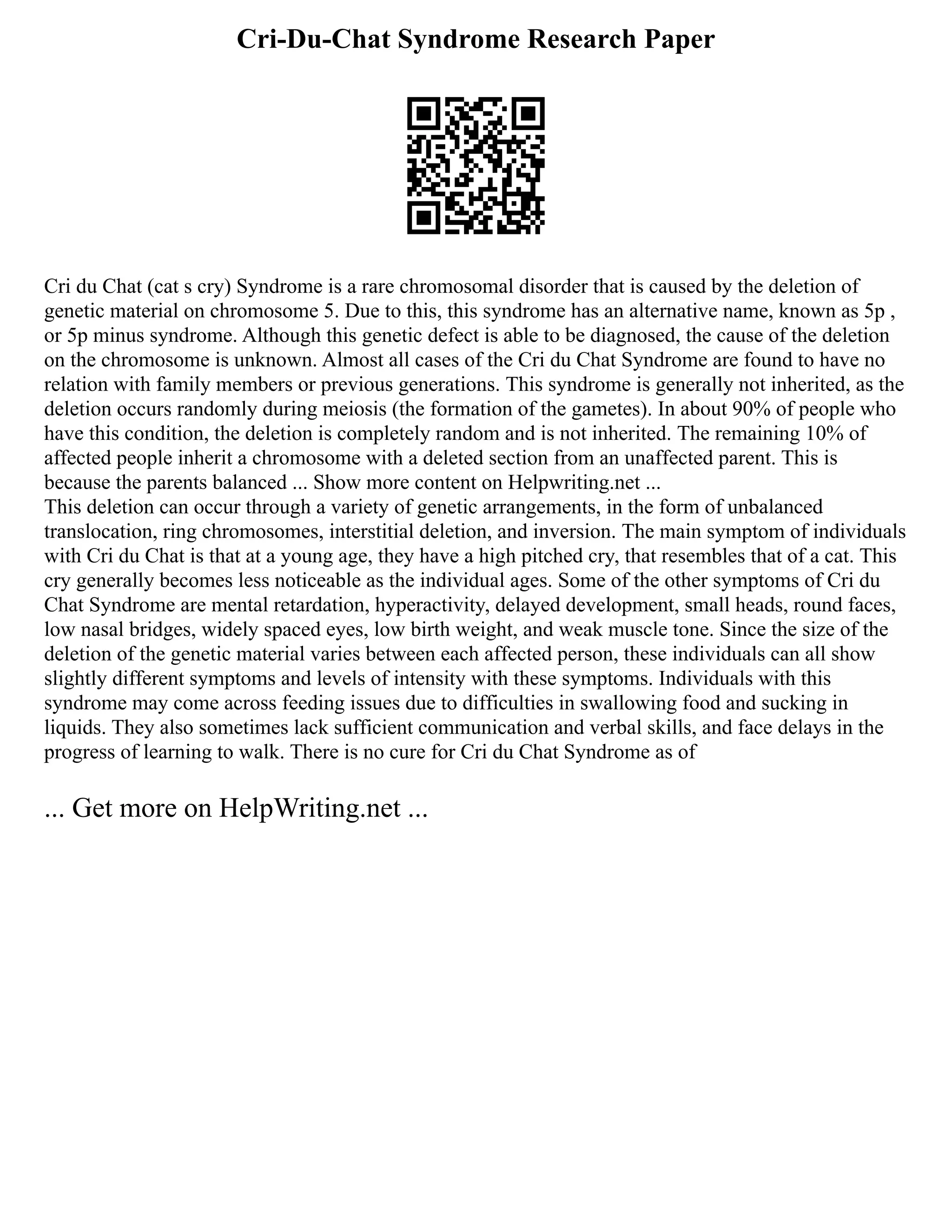 Cri-Du-Chat Syndrome Research Paper
Cri du Chat (cat s cry) Syndrome is a rare chromosomal disorder that is caused by the deletion of
genetic material on chromosome 5. Due to this, this syndrome has an alternative name, known as 5p ,
or 5p minus syndrome. Although this genetic defect is able to be diagnosed, the cause of the deletion
on the chromosome is unknown. Almost all cases of the Cri du Chat Syndrome are found to have no
relation with family members or previous generations. This syndrome is generally not inherited, as the
deletion occurs randomly during meiosis (the formation of the gametes). In about 90% of people who
have this condition, the deletion is completely random and is not inherited. The remaining 10% of
affected people inherit a chromosome with a deleted section from an unaffected parent. This is
because the parents balanced ... Show more content on Helpwriting.net ...
This deletion can occur through a variety of genetic arrangements, in the form of unbalanced
translocation, ring chromosomes, interstitial deletion, and inversion. The main symptom of individuals
with Cri du Chat is that at a young age, they have a high pitched cry, that resembles that of a cat. This
cry generally becomes less noticeable as the individual ages. Some of the other symptoms of Cri du
Chat Syndrome are mental retardation, hyperactivity, delayed development, small heads, round faces,
low nasal bridges, widely spaced eyes, low birth weight, and weak muscle tone. Since the size of the
deletion of the genetic material varies between each affected person, these individuals can all show
slightly different symptoms and levels of intensity with these symptoms. Individuals with this
syndrome may come across feeding issues due to difficulties in swallowing food and sucking in
liquids. They also sometimes lack sufficient communication and verbal skills, and face delays in the
progress of learning to walk. There is no cure for Cri du Chat Syndrome as of
... Get more on HelpWriting.net ...
 