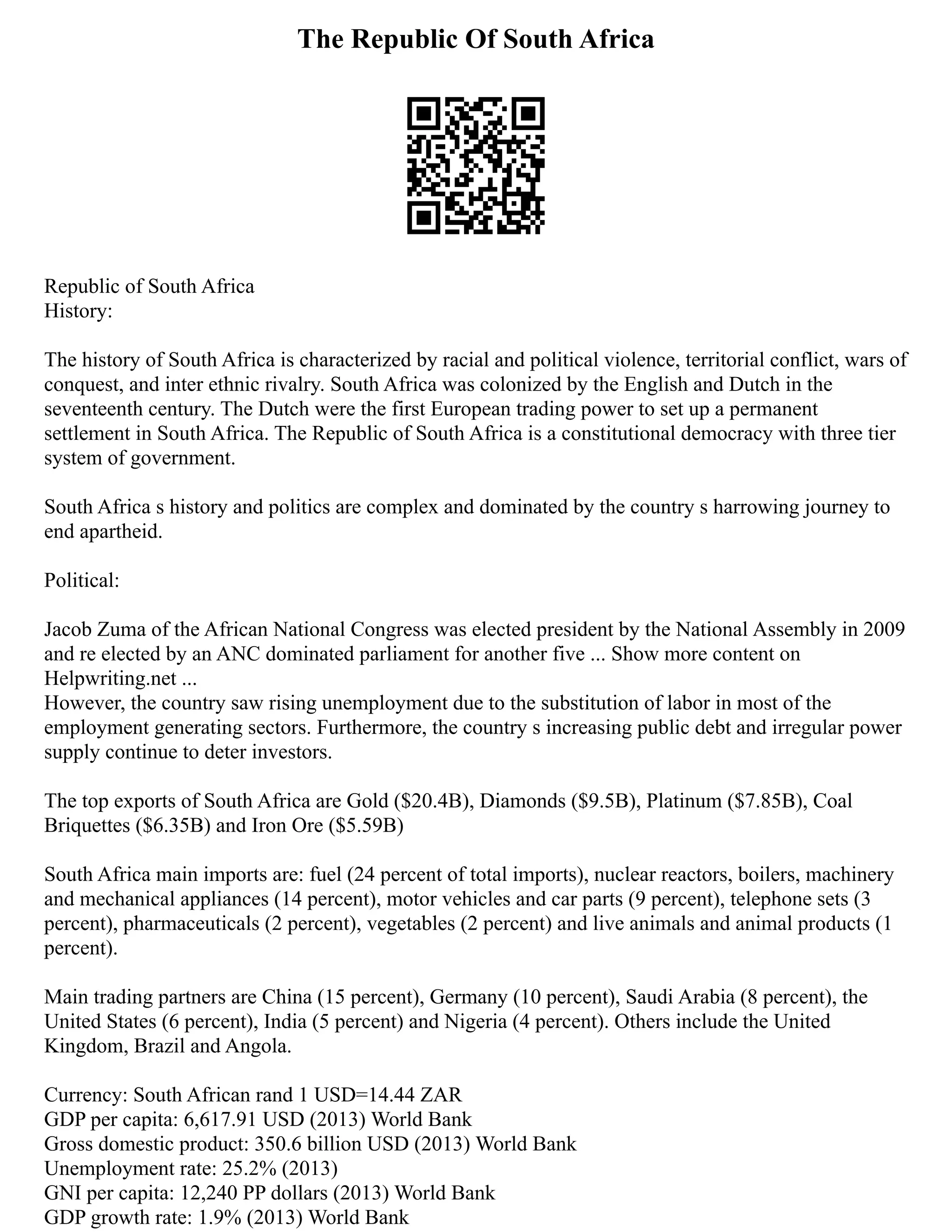 The Republic Of South Africa
Republic of South Africa
History:
The history of South Africa is characterized by racial and political violence, territorial conflict, wars of
conquest, and inter ethnic rivalry. South Africa was colonized by the English and Dutch in the
seventeenth century. The Dutch were the first European trading power to set up a permanent
settlement in South Africa. The Republic of South Africa is a constitutional democracy with three tier
system of government.
South Africa s history and politics are complex and dominated by the country s harrowing journey to
end apartheid.
Political:
Jacob Zuma of the African National Congress was elected president by the National Assembly in 2009
and re elected by an ANC dominated parliament for another five ... Show more content on
Helpwriting.net ...
However, the country saw rising unemployment due to the substitution of labor in most of the
employment generating sectors. Furthermore, the country s increasing public debt and irregular power
supply continue to deter investors.
The top exports of South Africa are Gold ($20.4B), Diamonds ($9.5B), Platinum ($7.85B), Coal
Briquettes ($6.35B) and Iron Ore ($5.59B)
South Africa main imports are: fuel (24 percent of total imports), nuclear reactors, boilers, machinery
and mechanical appliances (14 percent), motor vehicles and car parts (9 percent), telephone sets (3
percent), pharmaceuticals (2 percent), vegetables (2 percent) and live animals and animal products (1
percent).
Main trading partners are China (15 percent), Germany (10 percent), Saudi Arabia (8 percent), the
United States (6 percent), India (5 percent) and Nigeria (4 percent). Others include the United
Kingdom, Brazil and Angola.
Currency: South African rand 1 USD=14.44 ZAR
GDP per capita: 6,617.91 USD (2013) World Bank
Gross domestic product: 350.6 billion USD (2013) World Bank
Unemployment rate: 25.2% (2013)
GNI per capita: 12,240 PP dollars (2013) World Bank
GDP growth rate: 1.9% (2013) World Bank
 