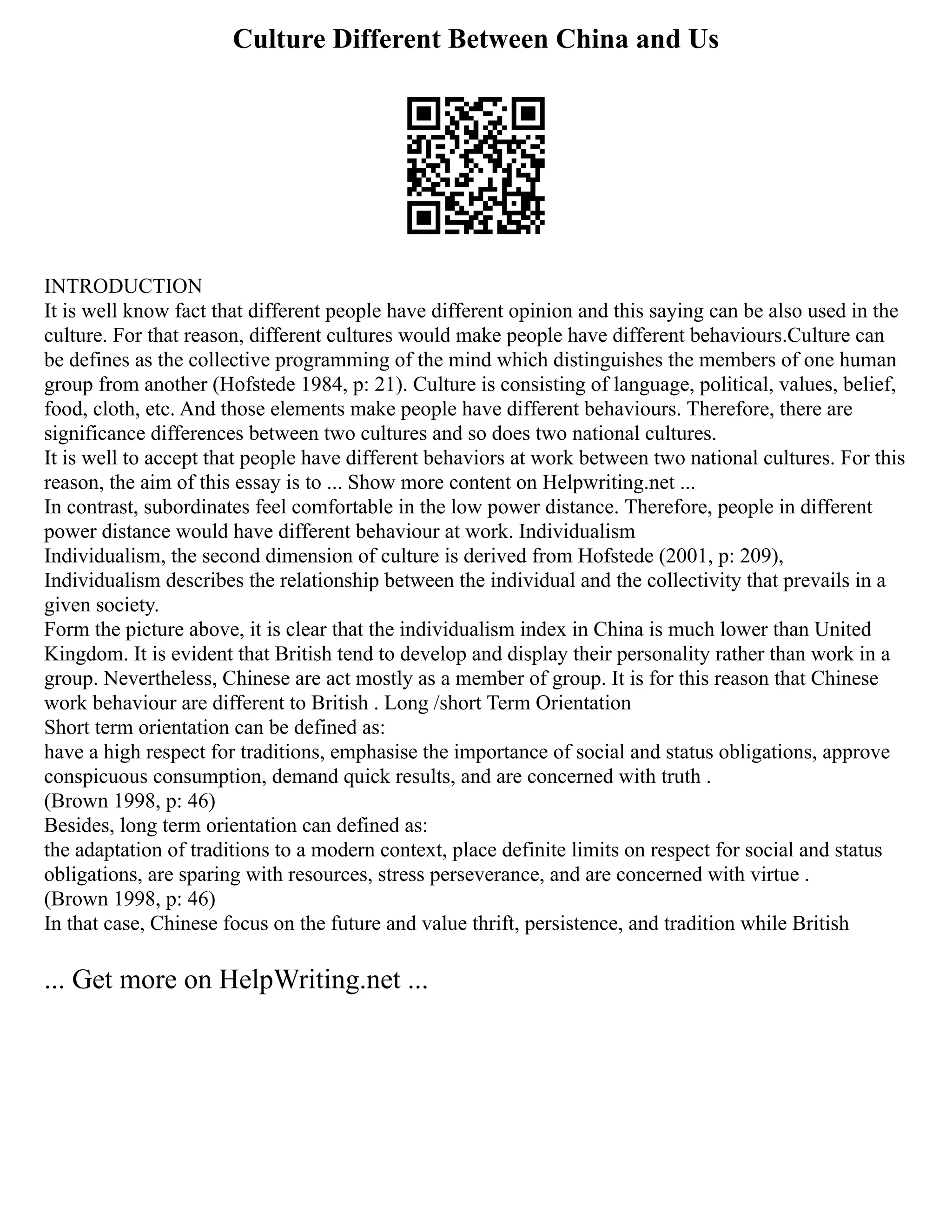 Culture Different Between China and Us
INTRODUCTION
It is well know fact that different people have different opinion and this saying can be also used in the
culture. For that reason, different cultures would make people have different behaviours.Culture can
be defines as the collective programming of the mind which distinguishes the members of one human
group from another (Hofstede 1984, p: 21). Culture is consisting of language, political, values, belief,
food, cloth, etc. And those elements make people have different behaviours. Therefore, there are
significance differences between two cultures and so does two national cultures.
It is well to accept that people have different behaviors at work between two national cultures. For this
reason, the aim of this essay is to ... Show more content on Helpwriting.net ...
In contrast, subordinates feel comfortable in the low power distance. Therefore, people in different
power distance would have different behaviour at work. Individualism
Individualism, the second dimension of culture is derived from Hofstede (2001, p: 209),
Individualism describes the relationship between the individual and the collectivity that prevails in a
given society.
Form the picture above, it is clear that the individualism index in China is much lower than United
Kingdom. It is evident that British tend to develop and display their personality rather than work in a
group. Nevertheless, Chinese are act mostly as a member of group. It is for this reason that Chinese
work behaviour are different to British . Long /short Term Orientation
Short term orientation can be defined as:
have a high respect for traditions, emphasise the importance of social and status obligations, approve
conspicuous consumption, demand quick results, and are concerned with truth .
(Brown 1998, p: 46)
Besides, long term orientation can defined as:
the adaptation of traditions to a modern context, place definite limits on respect for social and status
obligations, are sparing with resources, stress perseverance, and are concerned with virtue .
(Brown 1998, p: 46)
In that case, Chinese focus on the future and value thrift, persistence, and tradition while British
... Get more on HelpWriting.net ...
 