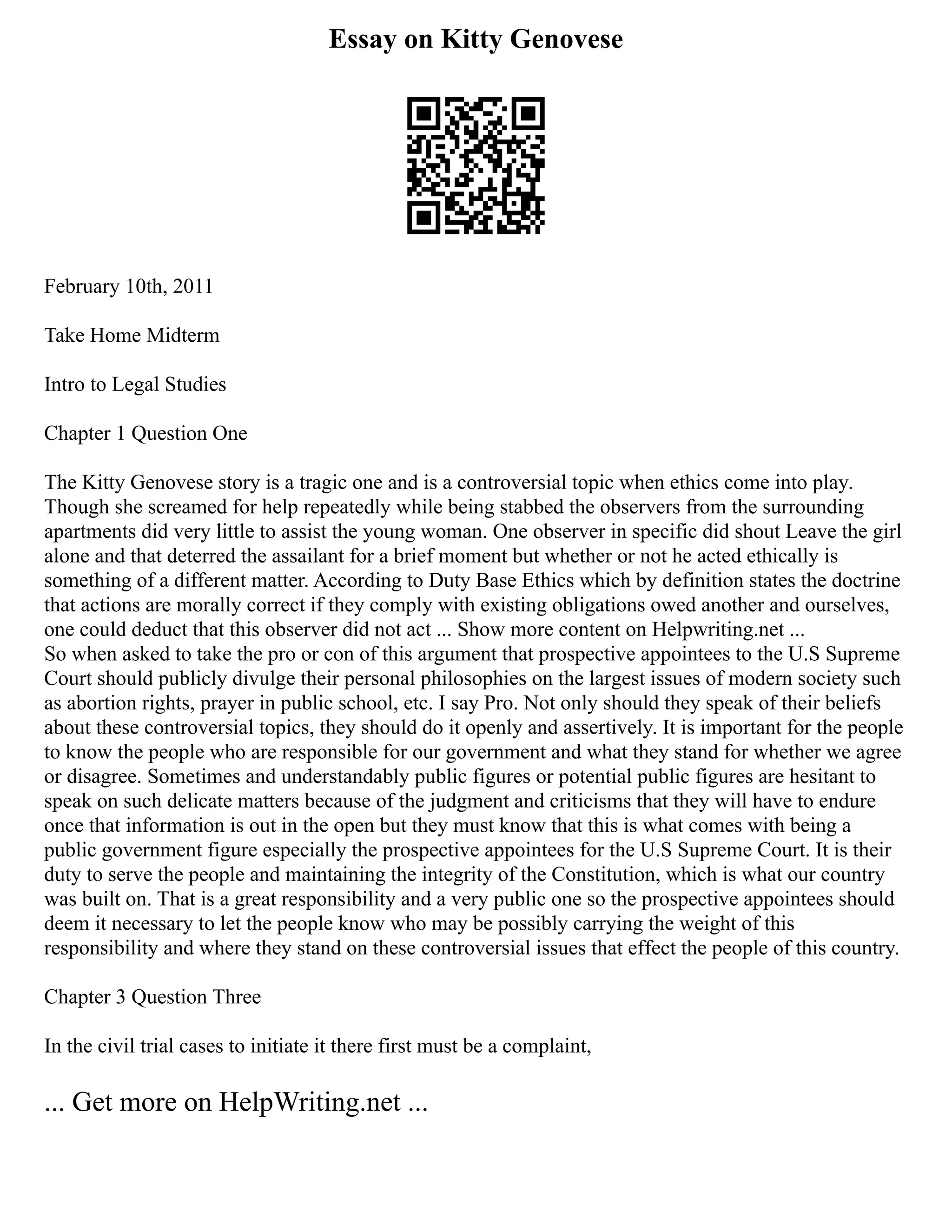 Essay on Kitty Genovese
February 10th, 2011
Take Home Midterm
Intro to Legal Studies
Chapter 1 Question One
The Kitty Genovese story is a tragic one and is a controversial topic when ethics come into play.
Though she screamed for help repeatedly while being stabbed the observers from the surrounding
apartments did very little to assist the young woman. One observer in specific did shout Leave the girl
alone and that deterred the assailant for a brief moment but whether or not he acted ethically is
something of a different matter. According to Duty Base Ethics which by definition states the doctrine
that actions are morally correct if they comply with existing obligations owed another and ourselves,
one could deduct that this observer did not act ... Show more content on Helpwriting.net ...
So when asked to take the pro or con of this argument that prospective appointees to the U.S Supreme
Court should publicly divulge their personal philosophies on the largest issues of modern society such
as abortion rights, prayer in public school, etc. I say Pro. Not only should they speak of their beliefs
about these controversial topics, they should do it openly and assertively. It is important for the people
to know the people who are responsible for our government and what they stand for whether we agree
or disagree. Sometimes and understandably public figures or potential public figures are hesitant to
speak on such delicate matters because of the judgment and criticisms that they will have to endure
once that information is out in the open but they must know that this is what comes with being a
public government figure especially the prospective appointees for the U.S Supreme Court. It is their
duty to serve the people and maintaining the integrity of the Constitution, which is what our country
was built on. That is a great responsibility and a very public one so the prospective appointees should
deem it necessary to let the people know who may be possibly carrying the weight of this
responsibility and where they stand on these controversial issues that effect the people of this country.
Chapter 3 Question Three
In the civil trial cases to initiate it there first must be a complaint,
... Get more on HelpWriting.net ...
 