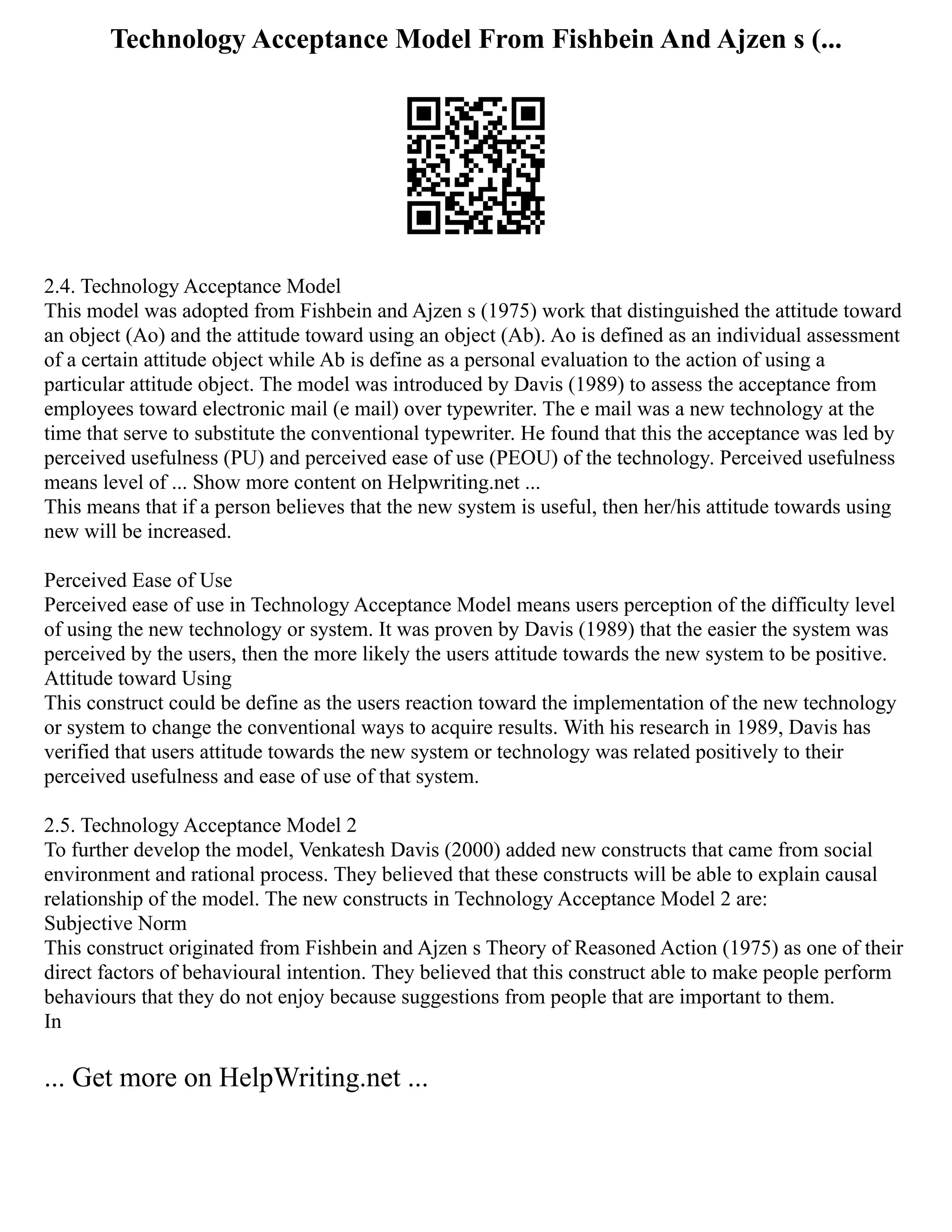 Technology Acceptance Model From Fishbein And Ajzen s (...
2.4. Technology Acceptance Model
This model was adopted from Fishbein and Ajzen s (1975) work that distinguished the attitude toward
an object (Ao) and the attitude toward using an object (Ab). Ao is defined as an individual assessment
of a certain attitude object while Ab is define as a personal evaluation to the action of using a
particular attitude object. The model was introduced by Davis (1989) to assess the acceptance from
employees toward electronic mail (e mail) over typewriter. The e mail was a new technology at the
time that serve to substitute the conventional typewriter. He found that this the acceptance was led by
perceived usefulness (PU) and perceived ease of use (PEOU) of the technology. Perceived usefulness
means level of ... Show more content on Helpwriting.net ...
This means that if a person believes that the new system is useful, then her/his attitude towards using
new will be increased.
Perceived Ease of Use
Perceived ease of use in Technology Acceptance Model means users perception of the difficulty level
of using the new technology or system. It was proven by Davis (1989) that the easier the system was
perceived by the users, then the more likely the users attitude towards the new system to be positive.
Attitude toward Using
This construct could be define as the users reaction toward the implementation of the new technology
or system to change the conventional ways to acquire results. With his research in 1989, Davis has
verified that users attitude towards the new system or technology was related positively to their
perceived usefulness and ease of use of that system.
2.5. Technology Acceptance Model 2
To further develop the model, Venkatesh Davis (2000) added new constructs that came from social
environment and rational process. They believed that these constructs will be able to explain causal
relationship of the model. The new constructs in Technology Acceptance Model 2 are:
Subjective Norm
This construct originated from Fishbein and Ajzen s Theory of Reasoned Action (1975) as one of their
direct factors of behavioural intention. They believed that this construct able to make people perform
behaviours that they do not enjoy because suggestions from people that are important to them.
In
... Get more on HelpWriting.net ...
 