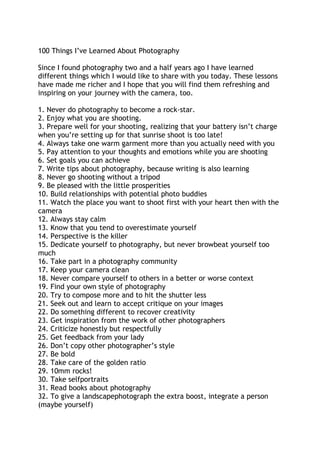 100 Things I‟ve Learned About Photography
Since I found photography two and a half years ago I have learned
different things which I would like to share with you today. These lessons
have made me richer and I hope that you will find them refreshing and
inspiring on your journey with the camera, too.
1. Never do photography to become a rock-star.
2. Enjoy what you are shooting.
3. Prepare well for your shooting, realizing that your battery isn‟t charge
when you‟re setting up for that sunrise shoot is too late!
4. Always take one warm garment more than you actually need with you
5. Pay attention to your thoughts and emotions while you are shooting
6. Set goals you can achieve
7. Write tips about photography, because writing is also learning
8. Never go shooting without a tripod
9. Be pleased with the little prosperities
10. Build relationships with potential photo buddies
11. Watch the place you want to shoot first with your heart then with the
camera
12. Always stay calm
13. Know that you tend to overestimate yourself
14. Perspective is the killer
15. Dedicate yourself to photography, but never browbeat yourself too
much
16. Take part in a photography community
17. Keep your camera clean
18. Never compare yourself to others in a better or worse context
19. Find your own style of photography
20. Try to compose more and to hit the shutter less
21. Seek out and learn to accept critique on your images
22. Do something different to recover creativity
23. Get inspiration from the work of other photographers
24. Criticize honestly but respectfully
25. Get feedback from your lady
26. Don‟t copy other photographer‟s style
27. Be bold
28. Take care of the golden ratio
29. 10mm rocks!
30. Take selfportraits
31. Read books about photography
32. To give a landscapephotograph the extra boost, integrate a person
(maybe yourself)
 