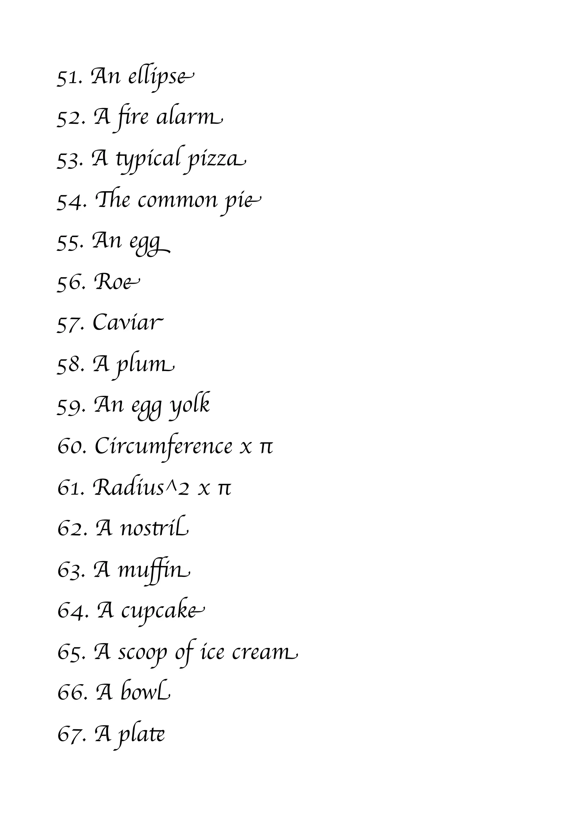 51. An ellipse
52. A ﬁre alarm
53. A typical pizza
54. The common pie
55. An egg
56. Roe
57. Caviar
58. A plum
59. An egg yolk
60. Circumference x π
61. Radius^2 x π
62. A nostril
63. A muﬃn
64. A cupcake
65. A scoop of ice cream
66. A bowl
67. A plate
 