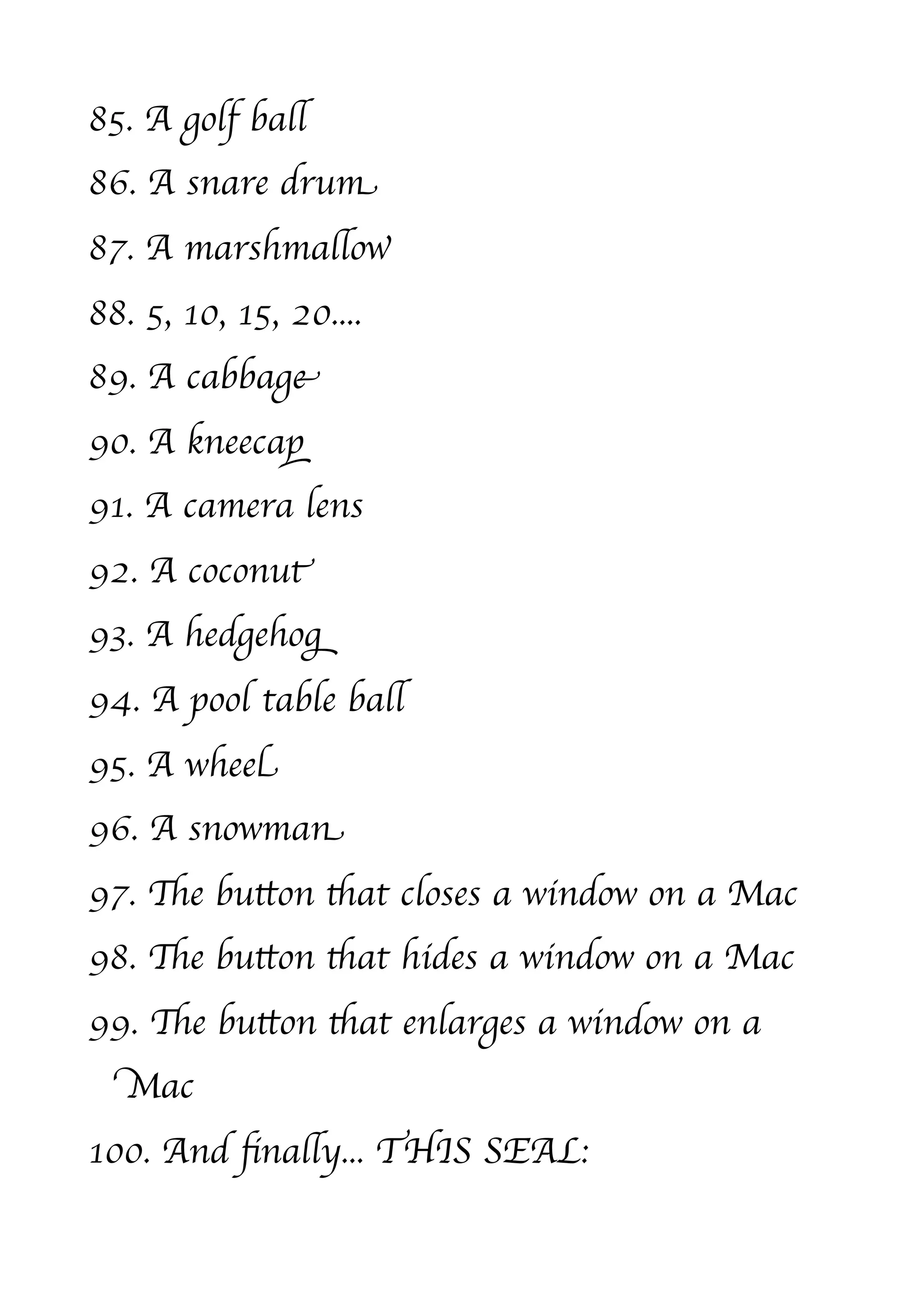 85. A golf ball
86. A snare drum
87. A marshmallow
88. 5, 10, 15, 20....
89. A cabbage
90. A kneecap
91. A camera lens
92. A coconut
93. A hedgehog
94. A pool table ball
95. A wheel
96. A snowman
97. The button that closes a window on a Mac
98. The button that hides a window on a Mac
99. The button that enlarges a window on a
  Mac
100. And ﬁnally... THIS SEAL:
 