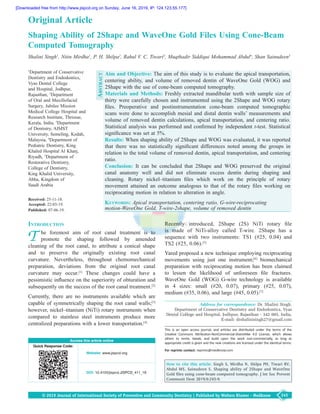 245© 2019 Journal of International Society of Preventive and Community Dentistry | Published by Wolters Kluwer - Medknow
Aim and Objective: The aim of this study is to evaluate the apical transportation,
centering ability, and volume of removed dentin of WaveOne Gold  (WOG) and
2Shape with the use of cone‑beam computed tomography.
Materials and Methods: Freshly extracted mandibular teeth with sample size of
thirty were carefully chosen and instrumented using the 2Shape and WOG rotary
files. Preoperative and postinstrumentation cone‑beam computed tomographic
scans were done to accomplish mesial and distal dentin walls’ measurements and
volume of removed dentin calculations, apical transportation, and centering ratio.
Statistical analysis was performed and confirmed by independent t‑test. Statistical
significance was set at 5%.
Results: When shaping ability of 2Shape and WOG was evaluated, it was reported
that there was no statistically significant differences noted among the groups in
relation to the total volume of removed dentin, apical transportation, and centering
ratio.
Conclusion: It can be concluded that 2Shape and WOG preserved the original
canal anatomy well and did not eliminate excess dentin during shaping and
cleaning. Rotary nickel–titanium files which work on the principle of rotary
movement attained an outcome analogous to that of the rotary files working on
reciprocating motion in relation to alteration in angle.
Keywords: Apical transportation, centering ratio, G‑wire‑reciprocating
motion‑WaveOne Gold, T‑wire‑2shape, volume of removed dentin
Shaping Ability of 2Shape and WaveOne Gold Files Using Cone‑Beam
Computed Tomography
Shalini Singh1
, Nitin Mirdha1
, P. H. Shilpa2
, Rahul V. C. Tiwari3
, Muqthadir Siddiqui Mohammad Abdul4
, Shan Sainudeen5
Access this article online
Quick Response Code:
Website: www.jispcd.org
DOI: 10.4103/jispcd.JISPCD_411_18
Address for correspondence: Dr. Shalini Singh,
Department of Conservative Dentistry and Endodontics, Vyas
Dental College and Hospital, Jodhpur, Rajasthan ‑ 342 005, India.
E‑mail: drshalinisingh27@gmail.com
Recently introduced, 2Shape  (2S) NiTi rotary file
is made of NiTi‑alloy called T‑wire. 2Shape has a
sequence with two instruments: TS1  (#25, 0.04) and
TS2 (#25, 0.06).[5]
Yared proposed a new technique employing reciprocating
movements using just one instrument;[6]
biomechanical
preparation with reciprocating motion has been claimed
to lessen the likelihood of unforeseen file fractures.
WaveOne Gold  (WOG) G‑wire technology is available
in 4 sizes: small  (#20, 0.07), primary  (#25, 0.07),
medium (#35, 0.06), and large (#45, 0.05).[7]
Original Article
Introduction
T he foremost aim of root canal treatment is to
promote the shaping followed by amended
cleaning of the root canal, to attribute a conical shape
and to preserve the originally existing root canal
curvature. Nevertheless, throughout chemomechanical
preparation, deviations from the original root canal
curvature may occur.[1]
These changes could have a
pessimistic influence on the superiority of obturation and
subsequently on the success of the root canal treatment.[2]
Currently, there are no instruments available which are
capable of symmetrically shaping the root canal walls;[3]
however, nickel–titanium (NiTi) rotary instruments when
compared to stainless steel instruments produce more
centralized preparations with a lower transportation.[4]
1
Department of Conservative
Dentistry and Endodontics,
Vyas Dental College
and Hospital, Jodhpur,
Rajasthan, 3
Department
of Oral and Maxillofacial
Surgery, Jubilee Mission
Medical College Hospital and
Research Institute, Thrissur,
Kerala, India, 2
Department
of Dentistry, AIMST
University, Semeling, Kedah,
Malaysia, 4
Department of
Pediatric Dentistry, King
Khaled Hospital Al Kharj,
Riyadh, 5
Department of
Restorative Dentistry, 	
College of Dentistry,
King Khalid University,
Abha, Kingdom of
Saudi Arabia
This is an open access journal, and articles are distributed under the terms of the
Creative Commons Attribution-NonCommercial-ShareAlike 4.0 License, which allows
others to remix, tweak, and build upon the work non-commercially, as long as
appropriate credit is given and the new creations are licensed under the identical terms.
For reprints contact: reprints@medknow.com
How to cite this article: Singh S, Mirdha N, Shilpa PH, Tiwari RV,
Abdul MS, Sainudeen S. Shaping ability of 2Shape and WaveOne
Gold files using cone-beam computed tomography. J Int Soc Prevent
Communit Dent 2019;9:245-9.
Abstract
Received: 25‑11‑18.
Accepted: 22-03-19.
Published: 07-06-19.
[Downloaded free from http://www.jispcd.org on Sunday, June 16, 2019, IP: 124.123.55.177]
 