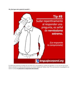 #8: ¿Será que está a punto de mentir?...
La sudoración repentina (Cambiar de una frente seca a una perlada en cuestión de segundos), es una reacción que no po-
demos controlar y se relaciona directamente con nuestro impulso de “luchar o huir”. Si es una reacción a una pregunta o un
suceso, es porque la situación lo compromete directamente.
 