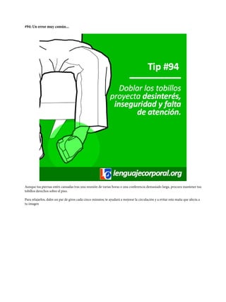 #94: Un error muy común...
Aunque tus piernas estén cansadas tras una reunión de varias horas o una conferencia demasiado larga, procura mantener tus
tobillos derechos sobre el piso.
Para relajarlos, dales un par de giros cada cinco minutos; te ayudará a mejorar la circulación y a evitar esta maña que afecta a
tu imagen
 