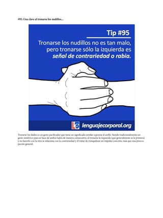 #95: Una clave al tronarse los nudillos...
Tronarse los dedos es un gesto pacificador que tiene un significado similar a girarse el anillo. Siendo tradicionalmente un
gesto simétrico pues se hace de ambos lados de manera consecutiva, el tronarse la izquierda (que generalmente es la primera)
y no hacerlo con la otra se relaciona con la contrariedad y el tratar de tranquilizar un impulso concreto, más que una preocu-
pación general.
 