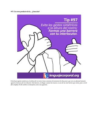 #97: Un error producto de la... ¿Emoción?
Evita hacer gestos simétricos a la altura de tu rostro (muy comunes al momento de ofuscarse), que son un ademán bastante
agresivo, herencia de la evolución. Esta barrera, sin llegar a juntar las manos, es una de las más fuertes que existe, pues a nivel
del complejo-R del cerebro se interpreta como una agresión.
 