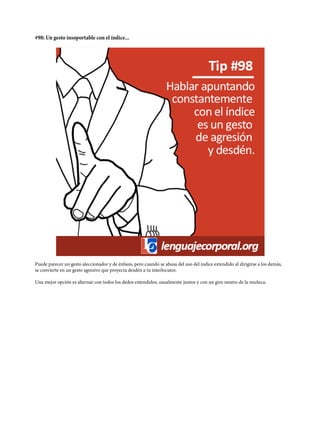 #98: Un gesto insoportable con el índice...
Puede parecer un gesto aleccionador y de énfasis, pero cuando se abusa del uso del índice extendido al dirigirse a los demás,
se convierte en un gesto agresivo que proyecta desdén a tu interlocutor.
Una mejor opción es alternar con todos los dedos extendidos, usualmente juntos y con un giro neutro de la muñeca.
 