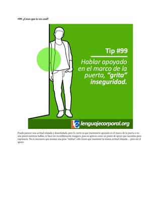 #99: ¿Crees que te ves cool?
Puede parecer una actitud relajada y desenfadada, pero lo cierto es que mantenerte apoyado en el marco de la puerta o en
una pared mientras hablas, te hace ver increíblemente inseguro, pues se aprecia como un punto de apoyo que necesitas para
expresarte. No es necesario que asumas una pose “militar”, sólo tienes que mantener la misma actitud relajada… pero sin el
apoyo.
 