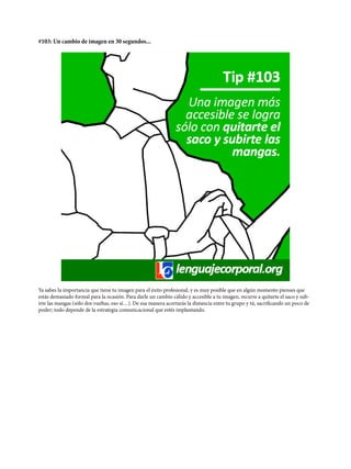 #103: Un cambio de imagen en 30 segundos...
Ya sabes la importancia que tiene tu imagen para el éxito profesional, y es muy posible que en algún momento pienses que
estás demasiado formal para la ocasión. Para darle un cambio cálido y accesible a tu imagen, recurre a quitarte el saco y sub-
irte las mangas (sólo dos vueltas, eso sí…). De esa manera acortarás la distancia entre tu grupo y tú, sacrificando un poco de
poder; todo depende de la estrategia comunicacional que estés implantando.
 