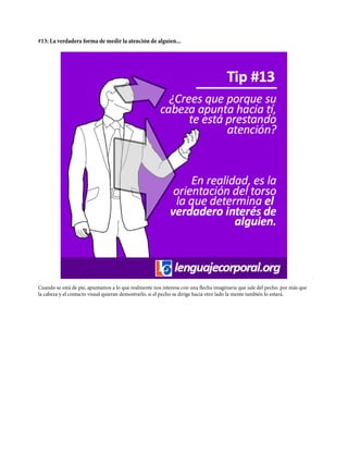 #13: La verdadera forma de medir la atención de alguien...
Cuando se está de pie, apuntamos a lo que realmente nos interesa con una flecha imaginaria que sale del pecho. por más que
la cabeza y el contacto visual quieran demostrarlo, si el pecho se dirige hacia otro lado la mente también lo estará.
 