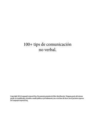 100+ tips de comunicación
no verbal.
Copyright 2014 LenguajeCorporal.Org. Documento gratuito de libre distribución. Ninguna parte del mismo
puede ser modificada, extraída o usada pública o privadamente con o sin fines de lucro sin el permiso expreso
de LenguajeCorporal.Org.
 