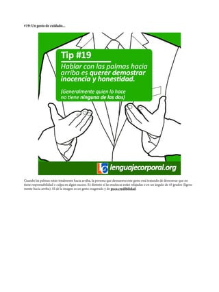 #19: Un gesto de cuidado...
Cuando las palmas están totalmente hacia arriba, la persona que demuestra este gesto está tratando de demostrar que no
tiene responsabilidad o culpa en algún suceso. Es distinto si las muñecas están relajadas o en un ángulo de 45 grados (ligera-
mente hacia arriba). El de la imagen es un gesto exagerado y de poca credibilidad.
 
