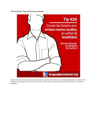 #26: Una manera “Especial” de cruzar los brazos...
Cruzarse de brazos es una postura muy cómoda que nos permite descansarlos y en ocasiones protegernos; la manera común
de hacerlo es poniendo una mano por arriba y otra por abajo, pero si ambas manos se encuentran ocultas es una señal de
hostilidad.
 