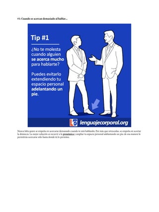 #1: Cuando se acercan demasiado al hablar...
Nunca falta quien se empeña en acercarse demasiado cuando te está hablando; Por más que retrocedas, se empeña en acortar
la distancia. La mejor solución es recurrir a la proxémica y ampliar tu espacio personal adelantando un pie; de esa manera le
permitirás acercarse sólo hasta donde tú lo permites.
 