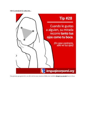 #28: La mirada de la seducción...
Una persona que gusta de ti, no sólo verá tus ojos mientras hablas sino también dirigirá su mirada hacia tu boca.
 