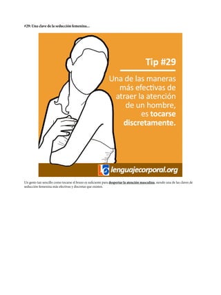#29: Una clave de la seducción femenina...
Un gesto tan sencillo como tocarse el brazo es suficiente para despertar la atención masculina, siendo una de las claves de
seducción femenina más efectivas y discretas que existen.
 