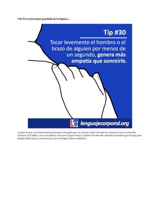 #30: El secreto mejor guardado de la háptica...
A pesar de que a la mayoría de las personas no les gusta que un extraño realice este tipo de contacto, el truco es hacerlo
mientras se le habla y se le mira directo a los ojos; el peso visual y auditivo de estos dos estímulos permitirá que el toque pase
desapercibido para la consciencia (y aún así tenga el efecto empático).
 
