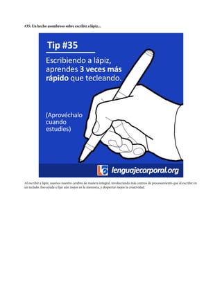 #35: Un hecho asombroso sobre escribir a lápiz...
Al escribir a lápiz, usamos nuestro cerebro de manera integral, involucrando más centros de procesamiento que al escribir en
un teclado. Eso ayuda a fijar aún mejor en la memoria, y despertar mejor la creatividad.
 
