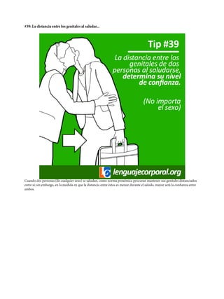 #39: La distancia entre los genitales al saludar...
Cuando dos personas (de cualquier sexo) se saludan, como norma proxémica procuran mantener sus genitales distanciados
entre sí; sin embargo, en la medida en que la distancia entre éstos es menor durante el saludo, mayor será la confianza entre
ambos.
 