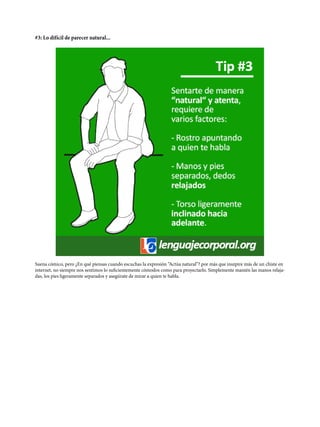 #3: Lo difícil de parecer natural...
Suena cómico, pero ¿En qué piensas cuando escuchas la expresión “Actúa natural”? por más que inszpire más de un chiste en
internet, no siempre nos sentimos lo suficientemente cómodos como para proyectarlo. Simplemente mantén las manos relaja-
das, los pies ligeramente separados y asegúrate de mirar a quien te habla.
 