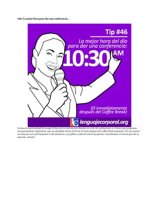 #46: La mejor hora para dar una conferencia...
Si tienes la oportunidad de escoger la hora de tu intervención durante un ciclo de conferencias, o si tienes que programar
una presentación importante, que sea alrededor de las 10:30 am (O justo después del coffee break matutino). De esa manera
no estás tan cerca del desayuno ni del almuerzo, y tu público acaba de estirar las piernas. Literalmente, es la hora pico de su
atención. ¡Suerte!
 