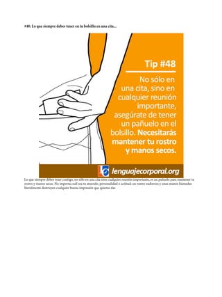 #48: Lo que siempre debes tener en tu bolsillo en una cita...
Lo que siempre debes traer contigo, no sólo en una cita sino cualquier reunión importante, es un pañuelo para mantener tu
rostro y manos secas. No importa cuál sea tu atuendo, personalidad o actitud; un rostro sudoroso y unas manos húmedas
literalmente destruyen cualquier buena impresión que quieras dar.
 