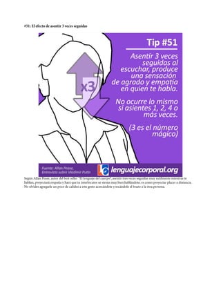 #51: El efecto de asentir 3 veces seguidas
Según Allan Pease, autor del best seller “El lenguaje del cuerpo“, asentir tres veces seguidas muy sutilmente mientras te
hablan, proyectará empatía y hará que tu interlocutor se sienta muy bien hablándote; es como proyectar placer a distancia.
No olvides agregarle un poco de calidez a este gesto acercándote y tocándole el brazo a la otra persona.
 
