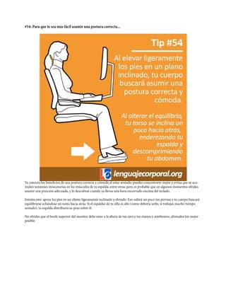 #54: Para que te sea más fácil asumir una postura correcta...
Ya conoces los beneficios de una postura correcta y cómoda al estar sentado: puedes concentrarte mejor y evitas que se acu-
mulen tensiones innecesarias en los músculos de tu espalda, entre otras; pero es probable que en algunos momentos olvides
asumir una posición adecuada, y lo descubras cuando ya llevas una hora encorvado encima del teclado.
Intenta esto: apoya los pies en un objeto ligeramente inclinado y elevado. Eso subirá un poco tus piernas y tu cuerpo buscará
equilibrarse echándose un tanto hacia atrás. Si el espaldar de tu silla es alto (como debería serlo, si trabajas mucho tiempo
sentado), tu espalda distribuirá su peso sobre él.
No olvides que el borde superior del monitor debe estar a la altura de tus ojos y tus manos y antebrazos, alineados los mejor
posible.
 