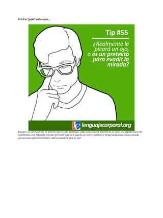 #55: Un “gesto” en los ojos...
Rascarse un ojo puede ser un pretexto para evadir la mirada. ¿Has notado que la mayoría de las veces que alguien hace este
movimiento, está hablando con otra persona? fíjate si al hacerlo, el rostro completo se dirige hacia abajo o hacia un lado.
¿Acaso tienes que mover toda la cabeza cuando te pica un ojo?
 