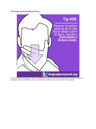#58: Cuando se pasan la palma por la boca...
El movimiento de pasarse la mano abierta cubriendo la boca, con un movimiento de abajo hacia arriba desde casi tapar la
nariz hasta pellizcarse la barbilla, se asocia con frustración e incluso enojo. La paciencia se le está agotando.
 