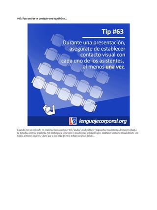 #63: Para entrar en contacto con tu público...
Cuando eres un iniciado en oratoria, basta con tener tres “anclas“ en el público y repasarlas visualmente, de manera ideal a
tu derecha, centro e izquierda. Sin embargo, la conexión es mucho más sólida si logras establecer contacto visual directo con
todos, al menos una vez. Claro que si son más de 50 se te hará un poco difícil…
 