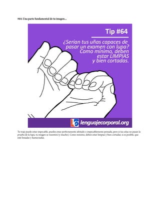 #64: Una parte fundamental de tu imagen...
Tu traje puede estar impecable, puedes estar perfectamente afeitado o impecablemente peinada, pero si tus uñas no pasan la
prueba de la lupa, tu imagen se resentirá (y mucho). Como mínimo, deben estar limpias y bien cortadas; si es posible, que
esté limadas y humectadas.
 