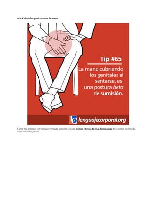 #65: Cubrir los genitales con la mano...
Cubrir tus genitales con tu mano proyecta sumisión. Es una postura “Beta“, de poca dominancia. Si te sientes incómodo,
mejor cruza las piernas.
 