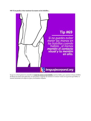 #69: Si no puedes evitar mantener las manos en los bolsillos...
Sé que no es fácil quitarse la costumbre de meter las manos en los bolsillos mientras hablas, pero mientras te haces el hábito
de liberar tus manos para gesticular con ilustradores, asegúrate de mantener el contacto visual con la persona que hablas, tu
mentón horizontal con respecto al piso y los hombros relajados.
 