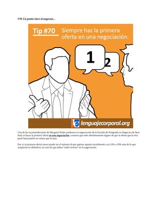 #70: Un punto clave al negociar...
Una de las recomendaciones de Margaret Neale, profesora en negociación de la Escuela de Postgrado en Negocios de Stan-
ford, es hacer la primera oferta en una negociación, a menos que estés absolutamente seguro de que la oferta que la otra
parte hará podría ser mejor que la tuya.
Eso sí, tu primera oferta nunca puede ser el mínimo al que aspiras; apunta inicialmente a un 10% o 20% más de lo que
aceptarías en definitiva, en caso de que debas “ceder terreno“ en la negociación.
 