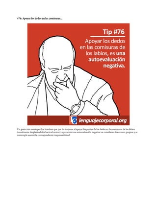 #76: Apoyar los dedos en las comisuras...
Un gesto más usado por los hombres que por las mujeres, el apoyar las puntas de los dedos en las comisuras de los labios
(usualmente desplazándolos hacia el centro), representa una autoevaluación negativa: se consideran los errores propios y se
contempla asumir la correspondiente responsabilidad.
 