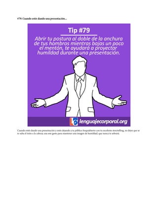 #79: Cuando estés dando una presentación...
Cuando estés dando una presentación y estés dejando a tu público boquiabierto con tu excelente storytelling, no dejes que se
te suba el éxito a la cabeza; usa este gesto para mantener una imagen de humildad, que nunca te sobrará.
 