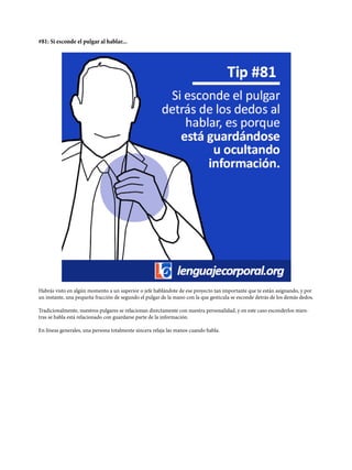 #81: Si esconde el pulgar al hablar...
Habrás visto en algún momento a un superior o jefe hablándote de ese proyecto tan importante que te están asignando, y por
un instante, una pequeña fracción de segundo el pulgar de la mano con la que gesticula se esconde detrás de los demás dedos.
Tradicionalmente, nuestros pulgares se relacionan directamente con nuestra personalidad, y en este caso esconderlos mien-
tras se habla está relacionado con guardarse parte de la información.
En líneas generales, una persona totalmente sincera relaja las manos cuando habla.
 