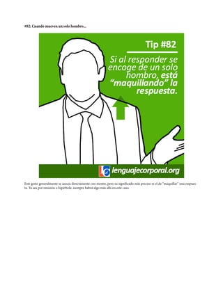 #82: Cuando mueven un solo hombro...
Este gesto generalmente se asocia directamente con mentir, pero su significado más preciso es el de “maquillar” una respues-
ta. Ya sea por omisión o hipérbole, siempre habrá algo más allá en este caso.
 
