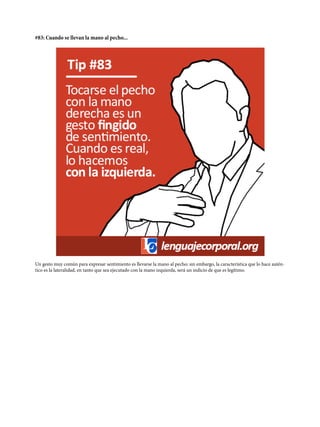 #83: Cuando se llevan la mano al pecho...
Un gesto muy común para expresar sentimiento es llevarse la mano al pecho; sin embargo, la característica que lo hace autén-
tico es la lateralidad, en tanto que sea ejecutado con la mano izquierda, será un indicio de que es legítimo.
 