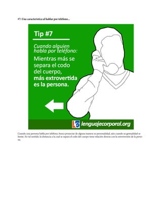 #7: Una característica al hablar por teléfono...
Cuando una persona habla por teléfono, busca proyectar de alguna manera su personalidad, aún cuando su gestualidad se
limite. En tal sentido, la distancia a la cual se separa el codo del cuerpo tiene relación directa con la extroversión de la perso-
na.
 