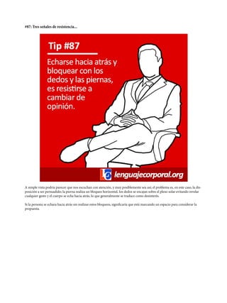 #87: Tres señales de resistencia...
A simple vista podría parecer que nos escuchan con atención, y muy posiblemente sea así; el problema es, en este caso, la dis-
posición a ser persuadido; la pierna realiza un bloqueo horizontal, los dedos se encajan sobre el plexo solar evitando revelar
cualquier gesto y el cuerpo se echa hacia atrás, lo que generalmente se traduce como desinterés.
Si la persona se echara hacia atrás sin realizar estos bloqueos, significaría que está marcando un espacio para considerar la
propuesta.
 