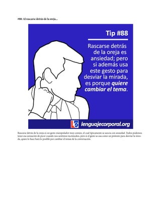 #88: Al rascarse detrás de la oreja...
Rascarse detrás de la oreja es un gesto manipulador muy común, el cual típicamente se asocia con ansiedad. Todos podemos
tener esa sensación de picor cuando nos sentimos incómodos, pero si el gesto se usa como un pretexto para desviar la mira-
da, quien lo hace hará lo posible por cambiar el temas de la conversación.
 