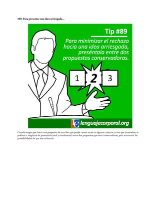 #89: Para presentar una idea arriesgada...
Cuando tengas que hacer una propuesta de una idea que puede causar roces en algunos criterios, ya sea por innovadora o
polémica, asegúrate de presentarla (oral y visualmente) entre dos propuestas que sean conservadoras, para minimizar las
probabilidades de que sea rechazada.
 