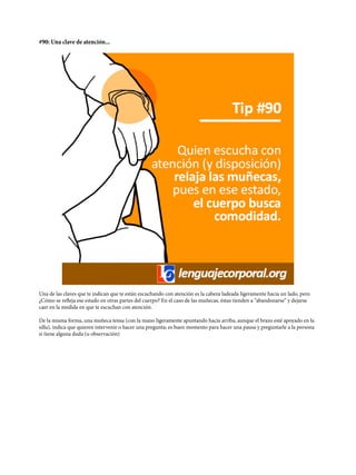 #90: Una clave de atención...
Una de las claves que te indican que te están escuchando con atención es la cabeza ladeada ligeramente hacia un lado, pero
¿Cómo se refleja ese estado en otras partes del cuerpo? En el caso de las muñecas, éstas tienden a “abandonarse” y dejarse
caer en la medida en que te escuchan con atención.
De la misma forma, una muñeca tensa (con la mano ligeramente apuntando hacia arriba, aunque el brazo esté apoyado en la
silla), indica que quieren intervenir o hacer una pregunta; es buen momento para hacer una pausa y preguntarle a la persona
si tiene alguna duda (u observación)
 