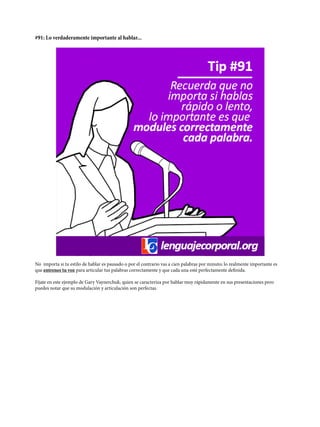 #91: Lo verdaderamente importante al hablar...
No importa si tu estilo de hablar es pausado o por el contrario vas a cien palabras por minuto; lo realmente importante es
que entrenes tu voz para articular tus palabras correctamente y que cada una esté perfectamente definida.
Fíjate en este ejemplo de Gary Vaynerchuk, quien se caracteriza por hablar muy rápidamente en sus presentaciones pero
puedes notar que su modulación y articulación son perfectas.
 