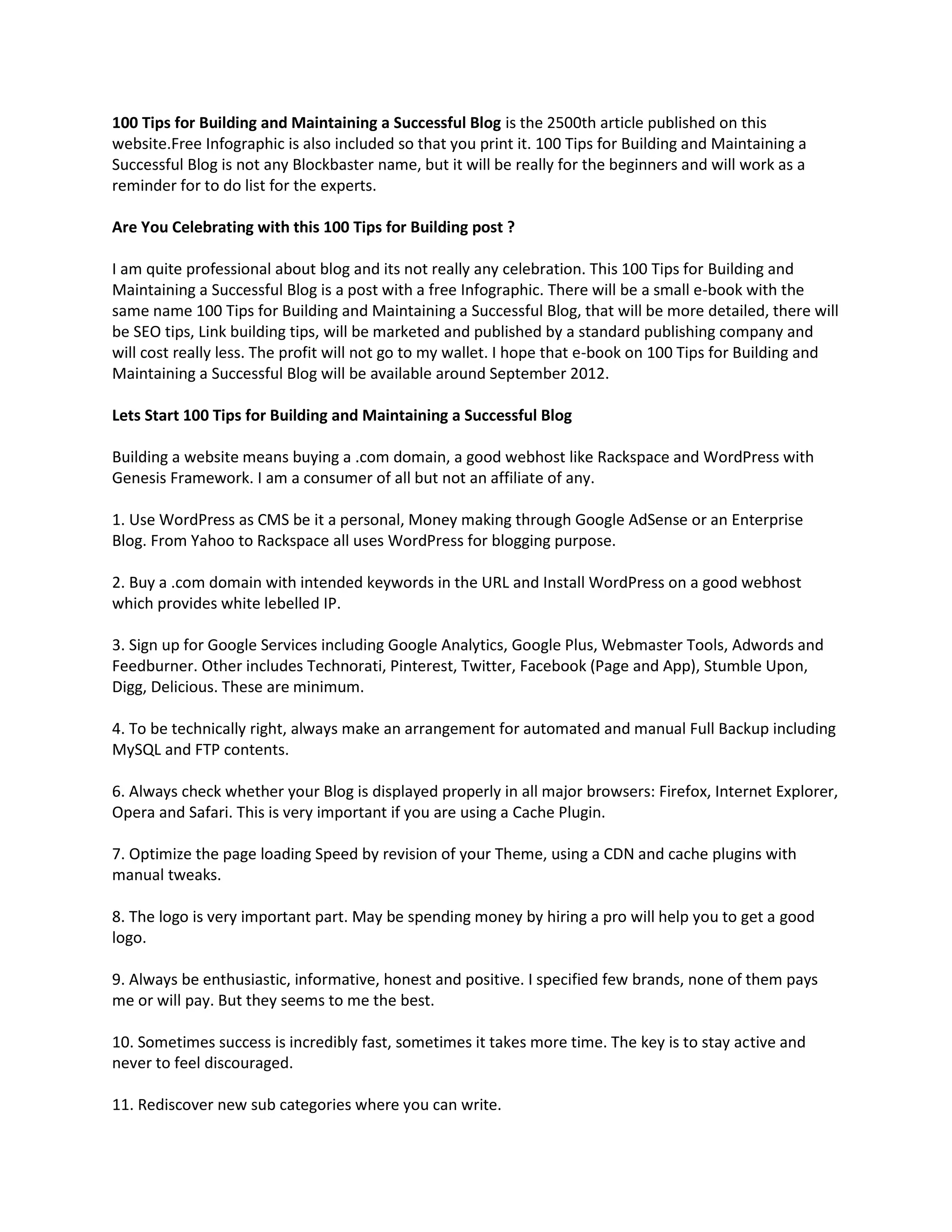 100 Tips for Building and Maintaining a Successful Blog is the 2500th article published on this
website.Free Infographic is also included so that you print it. 100 Tips for Building and Maintaining a
Successful Blog is not any Blockbaster name, but it will be really for the beginners and will work as a
reminder for to do list for the experts.

Are You Celebrating with this 100 Tips for Building post ?

I am quite professional about blog and its not really any celebration. This 100 Tips for Building and
Maintaining a Successful Blog is a post with a free Infographic. There will be a small e-book with the
same name 100 Tips for Building and Maintaining a Successful Blog, that will be more detailed, there will
be SEO tips, Link building tips, will be marketed and published by a standard publishing company and
will cost really less. The profit will not go to my wallet. I hope that e-book on 100 Tips for Building and
Maintaining a Successful Blog will be available around September 2012.

Lets Start 100 Tips for Building and Maintaining a Successful Blog

Building a website means buying a .com domain, a good webhost like Rackspace and WordPress with
Genesis Framework. I am a consumer of all but not an affiliate of any.

1. Use WordPress as CMS be it a personal, Money making through Google AdSense or an Enterprise
Blog. From Yahoo to Rackspace all uses WordPress for blogging purpose.

2. Buy a .com domain with intended keywords in the URL and Install WordPress on a good webhost
which provides white lebelled IP.

3. Sign up for Google Services including Google Analytics, Google Plus, Webmaster Tools, Adwords and
Feedburner. Other includes Technorati, Pinterest, Twitter, Facebook (Page and App), Stumble Upon,
Digg, Delicious. These are minimum.

4. To be technically right, always make an arrangement for automated and manual Full Backup including
MySQL and FTP contents.

6. Always check whether your Blog is displayed properly in all major browsers: Firefox, Internet Explorer,
Opera and Safari. This is very important if you are using a Cache Plugin.

7. Optimize the page loading Speed by revision of your Theme, using a CDN and cache plugins with
manual tweaks.

8. The logo is very important part. May be spending money by hiring a pro will help you to get a good
logo.

9. Always be enthusiastic, informative, honest and positive. I specified few brands, none of them pays
me or will pay. But they seems to me the best.

10. Sometimes success is incredibly fast, sometimes it takes more time. The key is to stay active and
never to feel discouraged.

11. Rediscover new sub categories where you can write.
 
